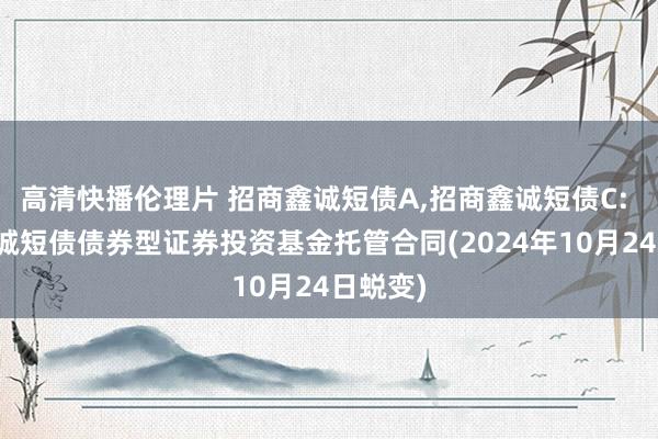 高清快播伦理片 招商鑫诚短债A，招商鑫诚短债C: 招商鑫诚短债债券型证券投资基金托管合同(2024年10月24日蜕变)