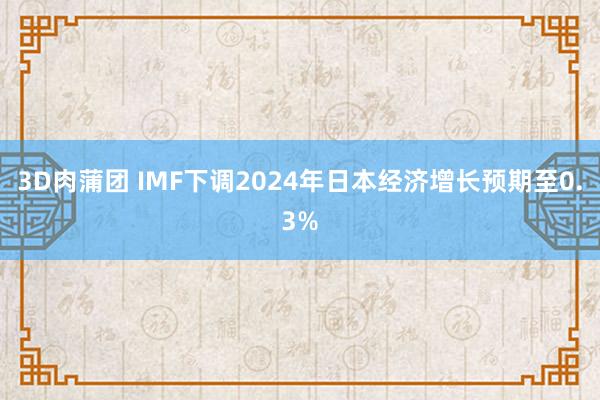 3D肉蒲团 IMF下调2024年日本经济增长预期至0.3%