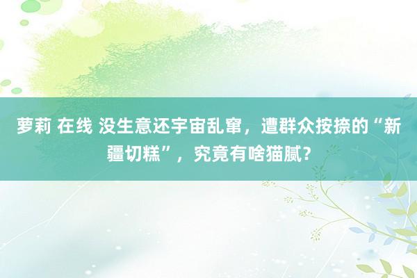 萝莉 在线 没生意还宇宙乱窜，遭群众按捺的“新疆切糕”，究竟有啥猫腻？