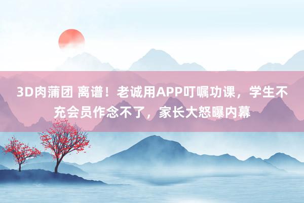 3D肉蒲团 离谱！老诚用APP叮嘱功课，学生不充会员作念不了，家长大怒曝内幕