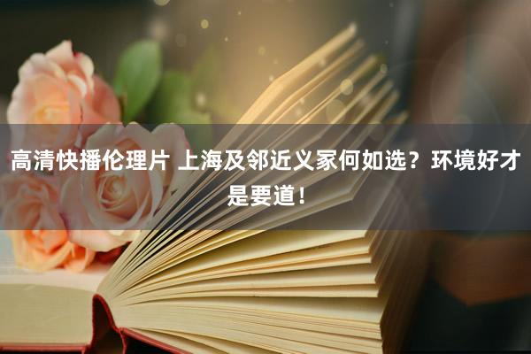 高清快播伦理片 上海及邻近义冢何如选？环境好才是要道！