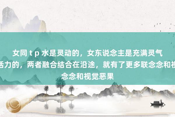 女同 t p 水是灵动的，女东说念主是充满灵气和芳华活力的，两者融合结合在沿途，就有了更多联念念和视觉恶果