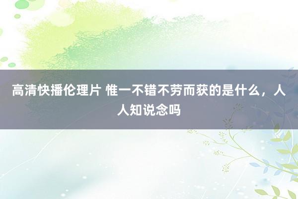 高清快播伦理片 惟一不错不劳而获的是什么，人人知说念吗