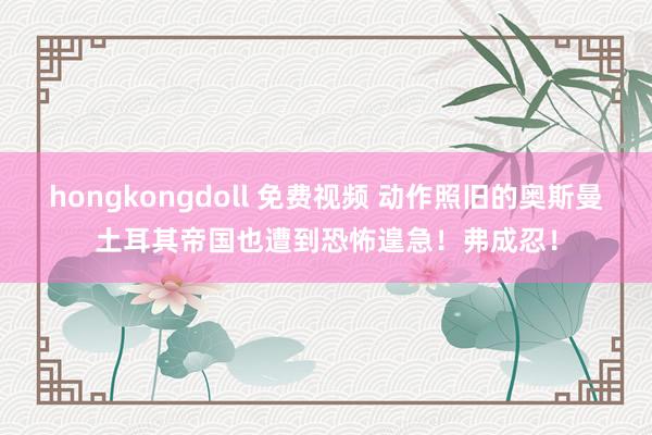 hongkongdoll 免费视频 动作照旧的奥斯曼土耳其帝国也遭到恐怖遑急！弗成忍！