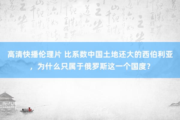 高清快播伦理片 比系数中国土地还大的西伯利亚，为什么只属于俄罗斯这一个国度？