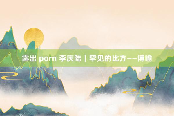 露出 porn 李庆陆｜罕见的比方——博喻