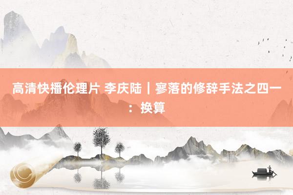 高清快播伦理片 李庆陆｜寥落的修辞手法之四一：换算