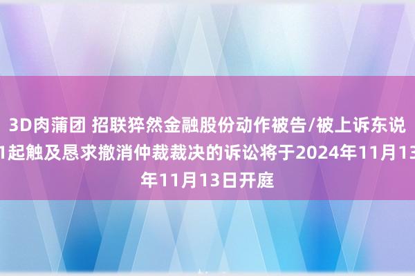 3D肉蒲团 招联猝然金融股份动作被告/被上诉东说念主的1起触及恳求撤消仲裁裁决的诉讼将于2024年11月13日开庭