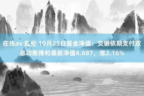 在线av 乱伦 10月25日基金净值：交银依期支付双息均衡搀和最新净值4.687，涨2.16%