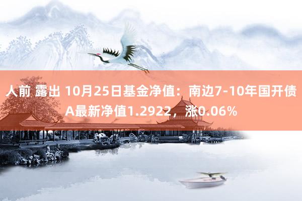 人前 露出 10月25日基金净值：南边7-10年国开债A最新净值1.2922，涨0.06%