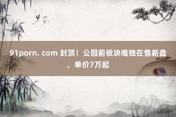 91porn. com 封顶！公园前板块唯独在售新盘，单价7万起