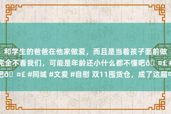 和学生的爸爸在他家做爱，而且是当着孩子面前做爱，太刺激了，孩子完全不看我们，可能是年龄还小什么都不懂吧🤣 #同城 #文爱 #自慰 双11囤货仓，成了这届中产外交新货币