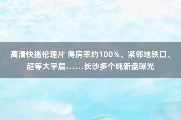 高清快播伦理片 得房率约100%、紧邻地铁口、超等大平层……长沙多个纯新盘曝光