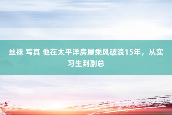 丝袜 写真 他在太平洋房屋乘风破浪15年，从实习生到副总