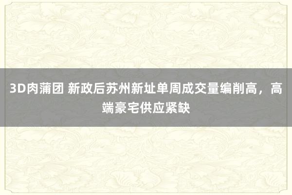 3D肉蒲团 新政后苏州新址单周成交量编削高，高端豪宅供应紧缺