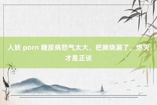 人妖 porn 糖尿病怒气太大，把脾烧漏了，熄灭才是正谈