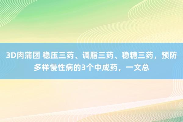 3D肉蒲团 稳压三药、调脂三药、稳糖三药，预防多样慢性病的3个中成药，一文总