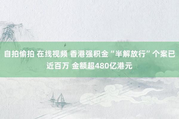 自拍偷拍 在线视频 香港强积金“半解放行”个案已近百万 金额超480亿港元