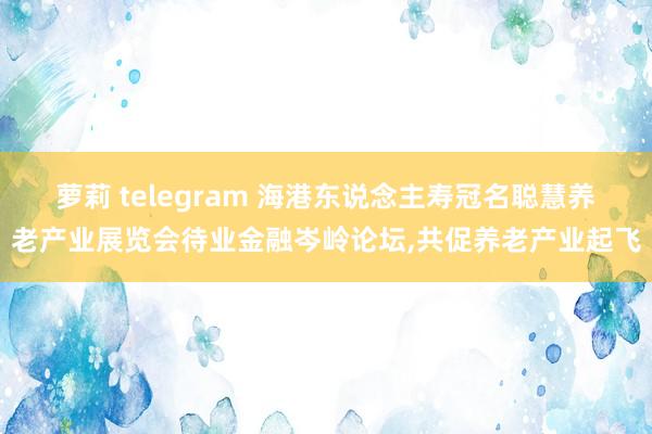 萝莉 telegram 海港东说念主寿冠名聪慧养老产业展览会待业金融岑岭论坛，共促养老产业起飞