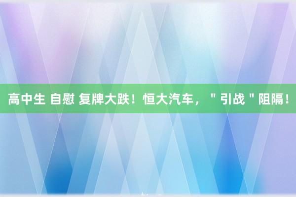 高中生 自慰 复牌大跌！恒大汽车，＂引战＂阻隔！