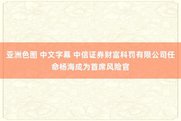 亚洲色图 中文字幕 中信证券财富科罚有限公司任命杨海成为首席风险官