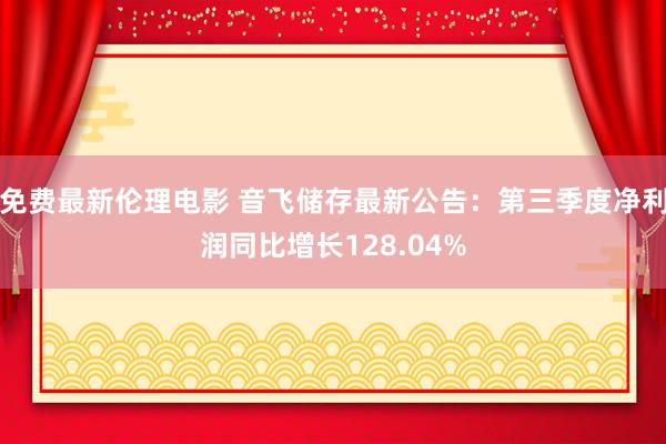 免费最新伦理电影 音飞储存最新公告：第三季度净利润同比增长128.04%