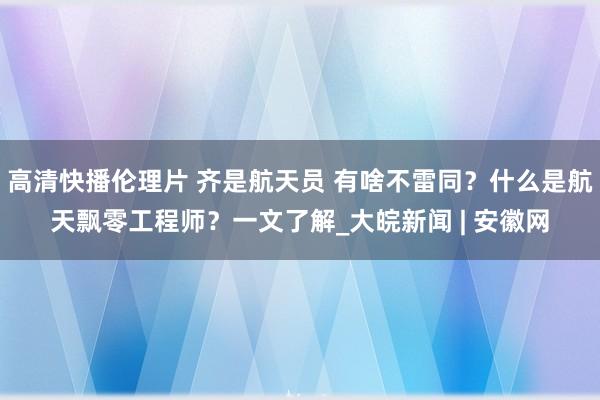 高清快播伦理片 齐是航天员 有啥不雷同？什么是航天飘零工程师？一文了解_大皖新闻 | 安徽网