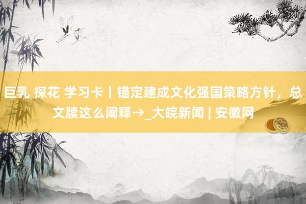 巨乳 探花 学习卡丨锚定建成文化强国策略方针，总文牍这么阐释→_大皖新闻 | 安徽网