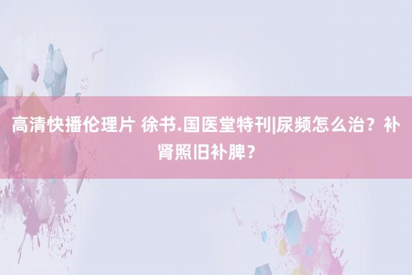 高清快播伦理片 徐书.国医堂特刊|尿频怎么治？补肾照旧补脾？