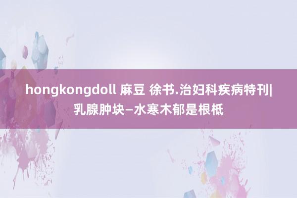 hongkongdoll 麻豆 徐书.治妇科疾病特刊|乳腺肿块—水寒木郁是根柢