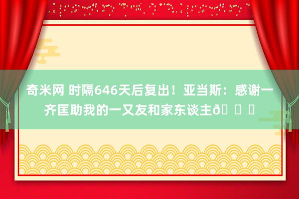 奇米网 时隔646天后复出！亚当斯：感谢一齐匡助我的一又友和家东谈主🙏