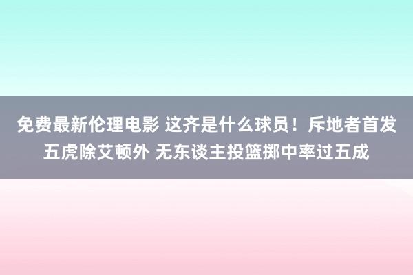 免费最新伦理电影 这齐是什么球员！斥地者首发五虎除艾顿外 无东谈主投篮掷中率过五成