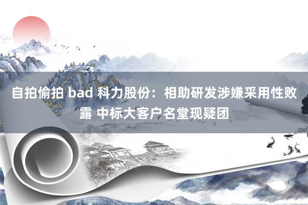 自拍偷拍 bad 科力股份：相助研发涉嫌采用性败露 中标大客户名堂现疑团