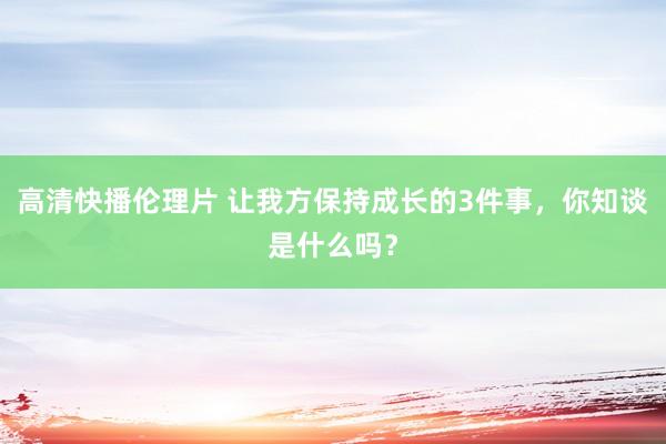 高清快播伦理片 让我方保持成长的3件事，你知谈是什么吗？