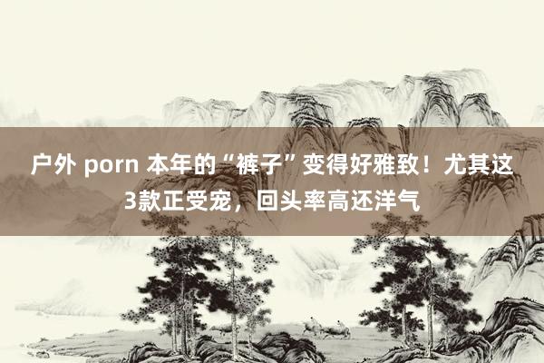 户外 porn 本年的“裤子”变得好雅致！尤其这3款正受宠，回头率高还洋气