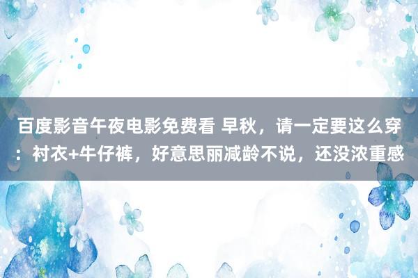 百度影音午夜电影免费看 早秋，请一定要这么穿：衬衣+牛仔裤，好意思丽减龄不说，还没浓重感