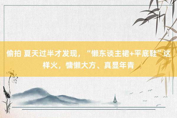 偷拍 夏天过半才发现，“懒东谈主裙+平底鞋”这样火，慵懒大方、真显年青