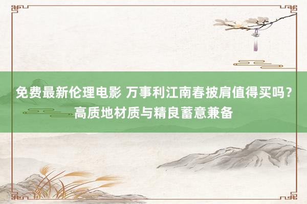 免费最新伦理电影 万事利江南春披肩值得买吗？高质地材质与精良蓄意兼备