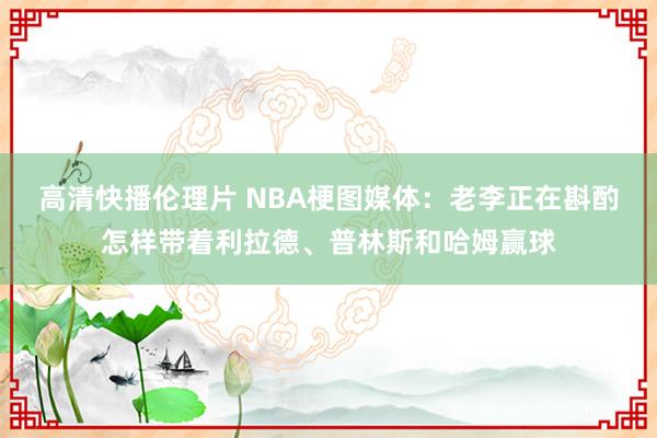 高清快播伦理片 NBA梗图媒体：老李正在斟酌怎样带着利拉德、普林斯和哈姆赢球