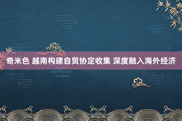 奇米色 越南构建自贸协定收集 深度融入海外经济