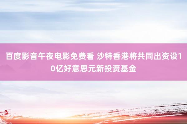 百度影音午夜电影免费看 沙特香港将共同出资设10亿好意思元新投资基金