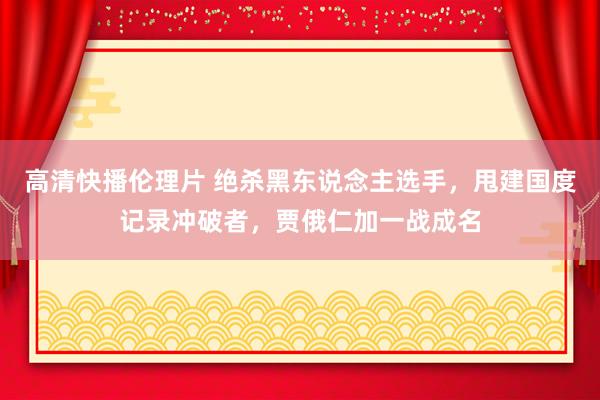 高清快播伦理片 绝杀黑东说念主选手，甩建国度记录冲破者，贾俄仁加一战成名