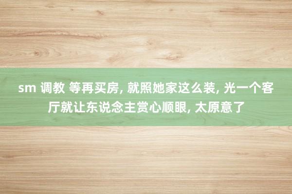 sm 调教 等再买房， 就照她家这么装， 光一个客厅就让东说念主赏心顺眼， 太原意了