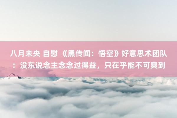 八月未央 自慰 《黑传闻：悟空》好意思术团队：没东说念主念念过得益，只在乎能不可爽到