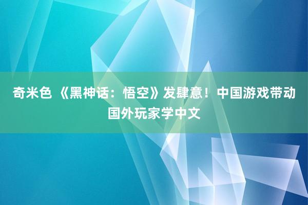 奇米色 《黑神话：悟空》发肆意！中国游戏带动国外玩家学中文