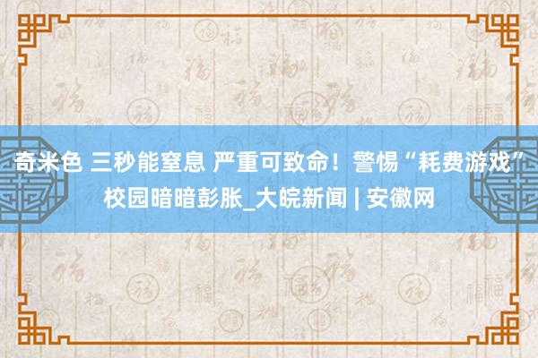 奇米色 三秒能窒息 严重可致命！警惕“耗费游戏”校园暗暗彭胀_大皖新闻 | 安徽网