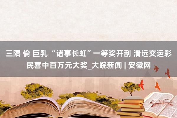 三隅 倫 巨乳 “诸事长虹”一等奖开刮 清远交运彩民喜中百万元大奖_大皖新闻 | 安徽网