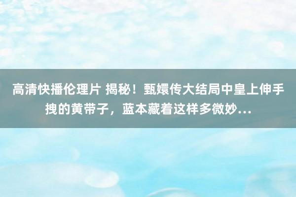 高清快播伦理片 揭秘！甄嬛传大结局中皇上伸手拽的黄带子，蓝本藏着这样多微妙…