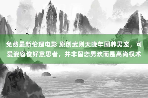 免费最新伦理电影 原创武则天晚年圈养男宠，可爱姿容俊好意思者，并非留恋男欢而是高尚权术