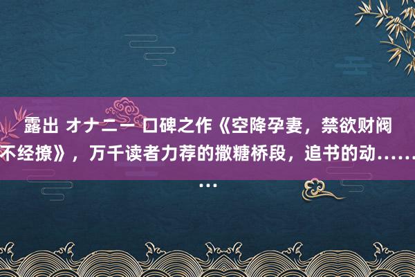 露出 オナニー 口碑之作《空降孕妻，禁欲财阀不经撩》，万千读者力荐的撒糖桥段，追书的动……